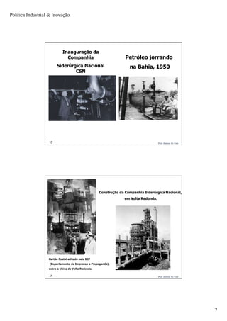 Política Industrial & Inovação
7
Prof. Jackson De Toni13
Inauguração da
Companhia
Siderúrgica Nacional
CSN
Petróleo jorrando
na Bahia, 1950
Prof. Jackson De Toni14
Cartão Postal editado pelo DIP
(Departamento de Imprensa e Propaganda),
sobre a Usina de Volta Redonda.
Construção da Companhia Siderúrgica Nacional,
em Volta Redonda.
 