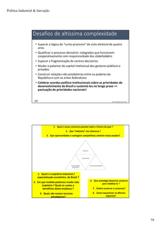 Política Industrial & Inovação
79
Prof. Jackson De Toni157
Desafios de altíssima complexidade
• Superar a lógica do “curto-prazismo” do ciclo eleitoral de quatro
anos
• Qualificar o processo decisório: colegiados que funcionem
cooperativamente com responsividade dos stakehokders
• Superar a fragmentação de centros decisórios
• Mudar o patamar do capital intelectual dos gestores públicos e
privados
• Construir relações não-predatórias entre os poderes da
República e com os entes federativos
• Celebrar acordos político-institucionais sobre as prioridades de
desenvolvimento do Brasil e sustentá-los no longo prazo =>
pactuação de prioridades nacionais!
Prof. Jackson De Toni158
1. Qual é a trajetória industrial /
especialização econômica do Brasil ?
2. Em que medida podemos mudar esta
trajetória ? Quais os custos e
benefícios desta mudança ?
3. Quais são nossos recursos
estratégicos?
1. Qual é nosso consenso possível sobre o futuro do país ?
2. Que “indústria” nos interessa ?
3. Que oportunidades e vantagens competitivas animam nosso projeto?
6. Que estratégia devemos construir
para viabilizá-la ?
7. Como construir o consenso?
8. Como equacionar os dilemas
regionais?
 