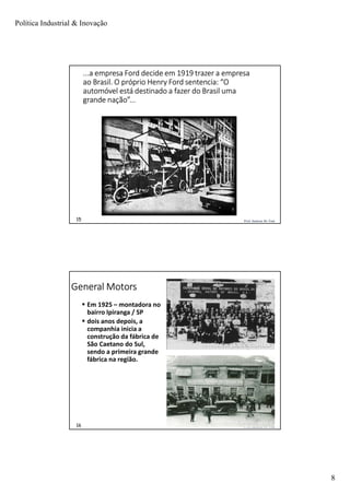 Política Industrial & Inovação
8
Prof. Jackson De Toni15
...a empresa Ford decide em 1919 trazer a empresa
ao Brasil. O próprio Henry Ford sentencia: “O
automóvel está destinado a fazer do Brasil uma
grande nação”...
Prof. Jackson De Toni16
General Motors
 Em 1925 – montadora no
bairro Ipiranga / SP
 dois anos depois, a
companhia inicia a
construção da fábrica de
São Caetano do Sul,
sendo a primeira grande
fábrica na região.
 