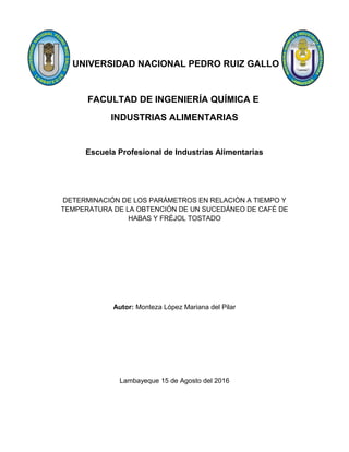 UNIVERSIDAD NACIONAL PEDRO RUIZ GALLO
FACULTAD DE INGENIERÍA QUÍMICA E
INDUSTRIAS ALIMENTARIAS
Escuela Profesional de Industrias Alimentarias
DETERMINACIÓN DE LOS PARÁMETROS EN RELACIÓN A TIEMPO Y
TEMPERATURA DE LA OBTENCIÓN DE UN SUCEDÁNEO DE CAFÉ DE
HABAS Y FRÉJOL TOSTADO
Autor: Monteza López Mariana del Pilar
Lambayeque 15 de Agosto del 2016
 