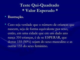 Teste Qui-Quadrado  * Valor Esperado * Ilustração. Caso seja verdade que o número de crianças que nascem, seja de forma equivalente por sexo, então, em uma cidade que em um dado ano nasça 310 crianças, é de se ESPERAR, que destas 155 (50%) sejam do sexo masculino e as outras 155 do sexo feminino.  