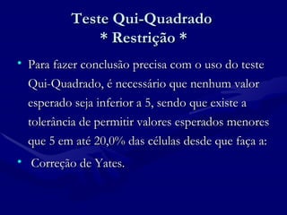 Teste Qui-Quadrado  * Restrição * Para fazer conclusão precisa com o uso do teste Qui-Quadrado, é necessário que nenhum valor esperado seja inferior a 5, sendo que existe a tolerância de permitir valores esperados menores que 5 em até 20,0% das células desde que faça a: Correção de Yates.  