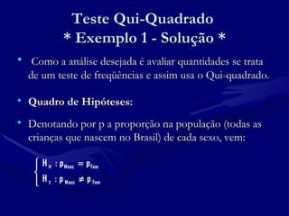 Teste Qui-Quadrado  * Exemplo 1 - Solução * Como a análise desejada é avaliar quantidades se trata de um teste de freqüências e assim usa o Qui-quadrado. Quadro de Hipóteses: Denotando por p a proporção na população (todas as crianças que nascem no Brasil) de cada sexo, vem: 