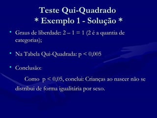 Teste Qui-Quadrado  * Exemplo 1 - Solução * Graus de liberdade: 2 – 1 = 1 (2 é a quantia de categorias); Na Tabela Qui-Quadrada: p < 0,005 Conclusão: Como  p < 0,05, conclui: Crianças ao nascer não se distribui de forma igualitária por sexo.  