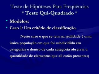 Teste de Hipóteses Para Freqüências *  Teste Qui-Quadrado  * Modelos: Caso 1: Um critério de classificação. Neste caso o que se tem na realidade é uma única população em que foi subdividido em categorias e dentro de cada categoria observar a quantidade de elementos que ali estão presentes; 