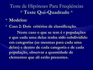 Teste de Hipóteses Para Freqüências *  Teste Qui-Quadrado  * Modelos: Caso 2: Dois  critérios de classificação. Neste caso o que se tem é r populações e que cada uma delas tenha sido subdividido em categorias (as mesmas para cada uma delas) e dentro de cada categoria e de cada população, observar a quantidade de elementos que ali estão presentes. 