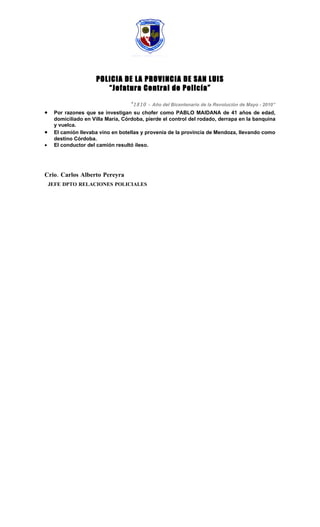 POLICIA DE LA PROVINCIA DE SAN LUIS
                        “Jefatura Central de Policía”

                                   “1810 -   Año del Bicentenario de la Revolución de Mayo - 2010”
•    Por razones que se investigan su chofer como PABLO MAIDANA de 41 años de edad,
     domiciliado en Villa María, Córdoba, pierde el control del rodado, derrapa en la banquina
     y vuelca.
•    El camión llevaba vino en botellas y provenía de la provincia de Mendoza, llevando como
     destino Córdoba.
•    El conductor del camión resultó ileso.




Crio. Carlos Alberto Pereyra
    JEFE DPTO RELACIONES POLICIALES
 