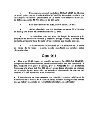 •         En ocasión en que el ciudadano EDGAR VEGA de 35 años
de edad, quien vive en la calle Ardiles 507 de Villa Mercedes circulaba por
la Autopista “Saladillo” proveniente de La Toma con destino a San Luis,
se detiene pasando 10 Km. al oeste de San Luis.

      •         Este desciende de su auto, un VW Surán, IJC 602.

      •        Allí es abordado por dos hombres de entre 25 y 29 años
de edad y una mujer de aproximadamente 22 años.

      •          Lo intimidan con un arma de fuego, lo reducen y lo
despojan de dinero en efectivo y cheques. Luego lo atan, y metros más
adelante, arrojan la llave del auto y tres celulares que llevaba consigo.

      •         El damnificado se presentó en la Comisaría de La Toma
en horas de la tarde – noche, donde manifestó en detalles estas
circunstancias.


                             Cae 911
•   Hoy a las 03,40 horas, en ocasión en que el Sr. CARLOS ROMERO,
pampeano de 60 años de edad, conducía un camión VOLVO, dominio FTA
600, cargado con yeso a granel, por la Autopista de las Serranías
Puntanas a la altura del Km. 758 observa que desde el motor se iniciaba
un principio ígneo. Ante ello, se estaciona deteniendo la marcha del
camión, a la vez que llama a los Bomberos.

•   A los minutos, se hace presente una dotación completa del Cuartel de
Bomberos de la Policía Nº 4 Juana Koslay, quienes extinguen las llamas
que ya habían alcanzado en formal total el motor como el tractor.
 
