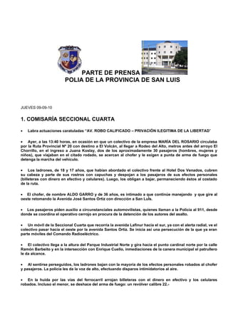 PARTE DE PRENSA
                        POLIA DE LA PROVINCIA DE SAN LUIS



JUEVES 09-09-10


1. COMISARÍA SECCIONAL CUARTA

•   Labra actuaciones caratuladas “AV. ROBO CALIFICADO – PRIVACIÓN ILEGITIMA DE LA LIBERTAD”

• Ayer, a las 13:40 horas, en ocasión en que un colectivo de la empresa MARÍA DEL ROSARIO circulaba
por la Ruta Provincial Nº 20 con destino a El Volcán, al llegar a Rodeo del Alto, metros antes del arroyo El
Chorrillo, en el ingreso a Juana Koslay, dos de los aproximadamente 30 pasajeros (hombres, mujeres y
niños), que viajaban en el citado rodado, se acercan al chofer y le exigen a punta de arma de fuego que
detenga la marcha del vehículo.

• Los ladrones, de 18 y 17 años, que habían abordado el colectivo frente al Hotel Dos Venados, cubren
su cabeza y parte de sus rostros con capuchas y despojan a los pasajeros de sus efectos personales
(billeteras con dinero en efectivo y celulares). Luego, los obligan a bajar, permaneciendo éstos al costado
de la ruta.

• El chofer, de nombre ALDO GARRO y de 36 años, es intimado a que continúe manejando y que gire al
oeste retomando la Avenida José Santos Ortiz con dirección a San LuÍs.

• Los pasajeros piden auxilio a circunstanciales automovilistas, quienes llaman a la Policía al 911, desde
donde se coordina el operativo cerrojo en procura de la detención de los autores del asalto.

• Un móvil de la Seccional Cuarta que recorría la avenida Lafinur hacia el sur, ya con el alerta radial, ve el
colectivo pasar hacia el oeste por la avenida Santos Ortiz. Se inicia así una persecución de la que ya eran
parte móviles del Comando Radioeléctrico.

• El colectivo llega a la altura del Parque Industrial Norte y gira hacia el punto cardinal norte por la calle
Ramón Barbeito y en la intersección con Enrique Cuello, inmediaciones de la canera municipal el patrullero
le da alcance.

• Al sentirse perseguidos, los ladrones bajan con la mayoría de los efectos personales robados al chofer
y pasajeros. La policía les da la voz de alto, efectuando disparos intimidatorios al aire.

• En la huida por las vías del ferrocarril arrojan billeteras con el dinero en efectivo y los celulares
robados. Incluso el menor, se deshace del arma de fuego: un revólver calibre 22.-
 