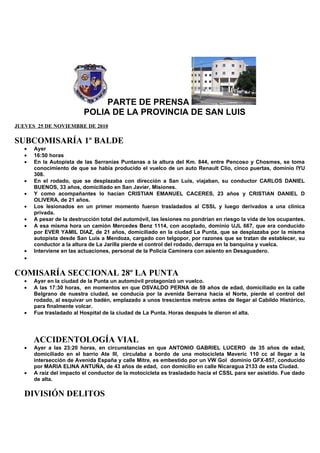 PARTE DE PRENSA
POLIA DE LA PROVINCIA DE SAN LUIS
JUEVES 25 DE NOVIEMBRE DE 2010
SUBCOMISARÍA 1º BALDE
• Ayer
• 16:50 horas
• En la Autopista de las Serranías Puntanas a la altura del Km. 844, entre Pencoso y Chosmes, se toma
conocimiento de que se había producido el vuelco de un auto Renault Clío, cinco puertas, dominio IYU
308.
• En el rodado, que se desplazaba con dirección a San Luis, viajaban, su conductor CARLOS DANIEL
BUENOS, 33 años, domiciliado en San Javier, Misiones.
• Y como acompañantes lo hacían CRISTIAN EMANUEL CACERES, 23 años y CRISTIAN DANIEL D
OLIVERA, de 21 años.
• Los lesionados en un primer momento fueron trasladados al CSSL y luego derivados a una clínica
privada.
• A pesar de la destrucción total del automóvil, las lesiones no pondrían en riesgo la vida de los ocupantes.
• A esa misma hora un camión Mercedes Benz 1114, con acoplado, dominio UJL 667, que era conducido
por EVER YAMIL DIAZ, de 21 años, domiciliado en la ciudad La Punta, que se desplazaba por la misma
autopista desde San Luis a Mendoza, cargado con telgopor, por razones que se tratan de establecer, su
conductor a la altura de La Jarilla pierde el control del rodado, derrapa en la banquina y vuelca.
• Interviene en las actuaciones, personal de la Policía Caminera con asiento en Desaguadero.
•
COMISARÍA SECCIONAL 28º LA PUNTA
• Ayer en la ciudad de la Punta un automóvil protagonizó un vuelco.
• A las 17:30 horas, en momentos en que OSVALDO PERNA de 59 años de edad, domiciliado en la calle
Belgrano de nuestra ciudad, se conducía por la avenida Serrana hacia el Norte, pierde el control del
rodado, al esquivar un badén, emplazado a unos trescientos metros antes de llegar al Cabildo Histórico,
para finalmente volcar.
• Fue trasladado al Hospital de la ciudad de La Punta. Horas después le dieron el alta.
ACCIDENTOLOGÍA VIAL
• Ayer a las 23:20 horas, en circunstancias en que ANTONIO GABRIEL LUCERO de 35 años de edad,
domiciliado en el barrio Ate III, circulaba a bordo de una motocicleta Maveric 110 cc al llegar a la
intersección de Avenida España y calle Mitre, es embestido por un VW Gol dominio GFX-857, conducido
por MARIA ELINA ANTUÑA, de 43 años de edad, con domicilio en calle Nicaragua 2133 de esta Ciudad.
• A raíz del impacto el conductor de la motocicleta es trasladado hacia el CSSL para ser asistido. Fue dado
de alta.
DIVISIÓN DELITOS
 