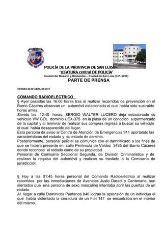 POLICÍA DE LA PROVINCIA DE SAN LUIS
                              “JEFATURA central DE POLICÍA”
                      Ciudad del Rosario y Riobamba – Ciudad de San Luis (C.P. 5700)
                                       PARTE DE PRENSA
VIERNES 29 DE ABRIL DE 2011


COMANDO RADIOELECTRICO
§ Ayer pasadas las 16:00 horas tras al realizar recorridos de prevención en el
Barrio Cáceres observan un automóvil estacionado el cual había sido sustraído
horas antes.
Siendo las 12:40 horas, SERGIO WALTER LUCERO deja estacionado su
vehiculo VW GOL dominio UEX-375 en la playa de un conocido supermercado
de la capital y al terminar de realizar sus compras regresa a buscar su vehiculo
el cual había desaparecido del lugar.
Esta persona da aviso al Centro de Atención de Emergencias 911 aportando las
características del rodado y su estado de dominio.
Posteriormente, personal policial se comunica con el damnificado a los fines de
que se hiciera presente en calle Península de Valdez 3485 del Barrio Cáceres
donde reconoce el rodado como de su propiedad.
Personal de Comisaría Seccional Segunda, de División Criminalística y de
realizan la requisa del automóvil y realizan su traslado a la Comisaría de
jurisdicción.


§ Hoy a las 01:45 horas personal del Comando Radioeléctrico al realizar
recorridos por las inmediaciones de Avenidas Justo Daract y Centenario, son
alertados que una persona de sexo masculino intentaba abrir las puertas de un
rodado.
Al llegar a calle Dominicos Puntanos 846 logran la aprensión de un individuo el
que había violentado la cerradura de un Fiat 147 se encontraba en el interior
del mismo.
 