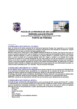 POLICÍA DE LA PROVINCIA DE SAN LUIS
                            “JEFATURA central DE POLICÍA”
                    Ciudad del Rosario y Riobamba – Ciudad de San Luis (C.P. 5700)
                                       PARTE DE PRENSA


JUEVES 05/05/11
COMISARÍA SECCIONAL CUARTA
Ayer, en horas de la tarde, personal de la Comisaría Seccional Cuarta, fue requerido en una vivienda
identificada con el número 9 y ubicada en la manzana 162 del barrio CGT (situado en el Oeste de nuestra
ciudad) en virtud de que un hombre se había quitado la vida.
Minutos antes de las 15:00 horas, el SR. RAMÓN TEOFILO ALVELO de 73 años, que vivía en esa casa, le
avisa a su señora esposa de 67, que se dirigiría a la sala de urgencias del Hospital del Oeste a tomarse la
presión. Minutos después y como no regresaba, su esposa decide ir a buscarlo, para lo cual, cuando
atina a cerrar la puerta de un precario garaje hecho de chapa y madera a un costado de la casa,
encuentra el cuerpo de su marido pendiendo de una soga asida en uno de los extremos a una viga del
techo y en el otro a su cuello. Los bomberos policiales, convocados al respecto, tuvieron que rescatar el
cuerpo, cuyos pies estaban apoyados en el piso y las rodillas semi flexionadas. Se estima que un cuadro
depresivo habría influido en adoptar esta determinación ya que padecía de una enfermedad incurable. La
causa ha sido caratulada como “Av. Suicidio”. Hoy se le hará la necropsia.

COMISARÍA DISTRITO 21º UNIÓN
En las últimas horas, policías de esa dependencia en forma conjunta con sus pares de la Patrulla Rural
de la provincia de Buenos Aires, procedieron a la detención de un hombre de 48 años de edad con
pedido de captura vigente de la justicia bonaerense, desde el 13 de abril del corriente año.
El prófugo, de nombre Jorge Luis Martina, domiciliado en Rufino, Santa Fe, era buscado por delitos tales
como robo calificado, abuso de arma de fuego, atentado y resistencia a la autoridad entre otros.
MARTINA, cuando se vio descubierto, trató de huir por los techos, pero rápidamente fue apresado.

COMISARÍA SECCIONAL SEXTA
En tarde de ayer, personal de esta dependencia, con la anuencia de S.S. la jueza del Crimen Nº 1, realizó
un allanamiento en una morada ubicada en la calle Caseros al 2290 de nuestra ciudad, oportunidad en la
cual se secuestraron elementos sustraídos en fecha 1 de mayo de la casa de un vecino de apellido
Miranda que vive en esa jurisdicción, a quien, aprovechando su ausencia le sustrajeron:
·     Moto 110cc
·     Tv color
·     Equipo de sonido
·     Dvd
·     Home Theatre
·     Una amoladora y una soldadora eléctrica
·     Ropas varias
 