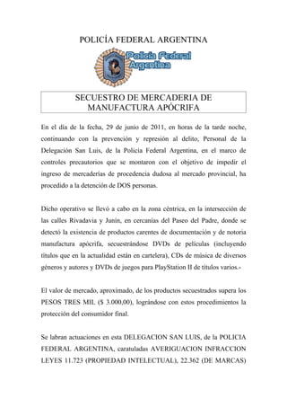 POLICÍA FEDERAL ARGENTINA




            SECUESTRO DE MERCADERIA DE
              MANUFACTURA APÓCRIFA

En el día de la fecha, 29 de junio de 2011, en horas de la tarde noche,
continuando con la prevención y represión al delito, Personal de la
Delegación San Luis, de la Policía Federal Argentina, en el marco de
controles precautorios que se montaron con el objetivo de impedir el
ingreso de mercaderías de procedencia dudosa al mercado provincial, ha
procedido a la detención de DOS personas.


Dicho operativo se llevó a cabo en la zona céntrica, en la intersección de
las calles Rivadavia y Junín, en cercanías del Paseo del Padre, donde se
detectó la existencia de productos carentes de documentación y de notoria
manufactura apócrifa, secuestrándose DVDs de películas (incluyendo
títulos que en la actualidad están en cartelera), CDs de música de diversos
géneros y autores y DVDs de juegos para PlayStation II de títulos varios.-


El valor de mercado, aproximado, de los productos secuestrados supera los
PESOS TRES MIL ($ 3.000,00), lográndose con estos procedimientos la
protección del consumidor final.


Se labran actuaciones en esta DELEGACION SAN LUIS, de la POLICIA
FEDERAL ARGENTINA, caratuladas AVERIGUACION INFRACCION
LEYES 11.723 (PROPIEDAD INTELECTUAL), 22.362 (DE MARCAS)
 