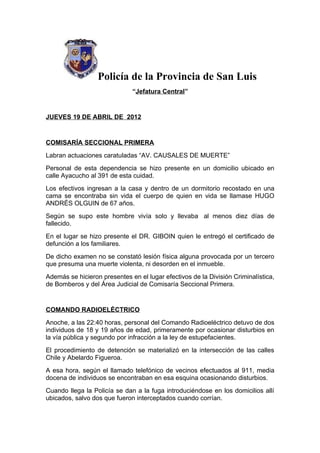 Policía de la Provincia de San Luis
                              “Jefatura Central”


JUEVES 19 DE ABRIL DE 2012


COMISARÍA SECCIONAL PRIMERA
Labran actuaciones caratuladas “AV. CAUSALES DE MUERTE”
Personal de esta dependencia se hizo presente en un domicilio ubicado en
calle Ayacucho al 391 de esta cuidad.
Los efectivos ingresan a la casa y dentro de un dormitorio recostado en una
cama se encontraba sin vida el cuerpo de quien en vida se llamase HUGO
ANDRÉS OLGUIN de 67 años.
Según se supo este hombre vivía solo y llevaba al menos diez días de
fallecido.
En el lugar se hizo presente el DR. GIBOIN quien le entregó el certificado de
defunción a los familiares.
De dicho examen no se constató lesión física alguna provocada por un tercero
que presuma una muerte violenta, ni desorden en el inmueble.
Además se hicieron presentes en el lugar efectivos de la División Criminalística,
de Bomberos y del Área Judicial de Comisaría Seccional Primera.


COMANDO RADIOELÉCTRICO
Anoche, a las 22:40 horas, personal del Comando Radioeléctrico detuvo de dos
individuos de 18 y 19 años de edad, primeramente por ocasionar disturbios en
la vía pública y segundo por infracción a la ley de estupefacientes.
El procedimiento de detención se materializó en la intersección de las calles
Chile y Abelardo Figueroa.
A esa hora, según el llamado telefónico de vecinos efectuados al 911, media
docena de individuos se encontraban en esa esquina ocasionando disturbios.
Cuando llega la Policía se dan a la fuga introduciéndose en los domicilios allí
ubicados, salvo dos que fueron interceptados cuando corrían.
 