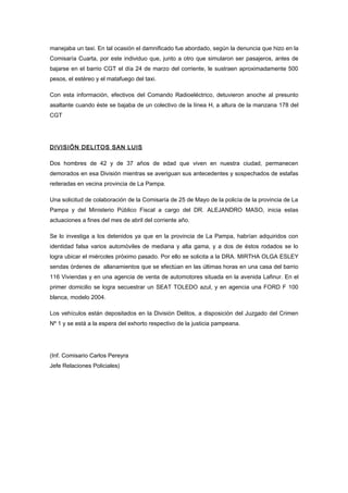 manejaba un taxi. En tal ocasión el damnificado fue abordado, según la denuncia que hizo en la
Comisaría Cuarta, por este individuo que, junto a otro que simularon ser pasajeros, antes de
bajarse en el barrio CGT el día 24 de marzo del corriente, le sustraen aproximadamente 500
pesos, el estéreo y el matafuego del taxi.

Con esta información, efectivos del Comando Radioeléctrico, detuvieron anoche al presunto
asaltante cuando éste se bajaba de un colectivo de la línea H, a altura de la manzana 178 del
CGT




DIVISIÓN DELITOS SAN LUIS

Dos hombres de 42 y de 37 años de edad que viven en nuestra ciudad, permanecen
demorados en esa División mientras se averiguan sus antecedentes y sospechados de estafas
reiteradas en vecina provincia de La Pampa.

Una solicitud de colaboración de la Comisaría de 25 de Mayo de la policía de la provincia de La
Pampa y del Ministerio Público Fiscal a cargo del DR. ALEJANDRO MASO, inicia estas
actuaciones a fines del mes de abril del corriente año.

Se lo investiga a los detenidos ya que en la provincia de La Pampa, habrían adquiridos con
identidad falsa varios automóviles de mediana y alta gama, y a dos de éstos rodados se lo
logra ubicar el miércoles próximo pasado. Por ello se solicita a la DRA. MIRTHA OLGA ESLEY
sendas órdenes de allanamientos que se efectúan en las últimas horas en una casa del barrio
116 Viviendas y en una agencia de venta de automotores situada en la avenida Lafinur. En el
primer domicilio se logra secuestrar un SEAT TOLEDO azul, y en agencia una FORD F 100
blanca, modelo 2004.

Los vehículos están depositados en la División Delitos, a disposición del Juzgado del Crimen
Nº 1 y se está a la espera del exhorto respectivo de la justicia pampeana.




(Inf. Comisario Carlos Pereyra
Jefe Relaciones Policiales)
 