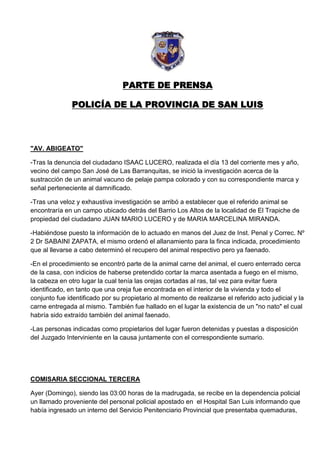 PARTE DE PRENSA

               POLICÍA DE LA PROVINCIA DE SAN LUIS




"AV. ABIGEATO"

-Tras la denuncia del ciudadano ISAAC LUCERO, realizada el día 13 del corriente mes y año,
vecino del campo San José de Las Barranquitas, se inició la investigación acerca de la
sustracción de un animal vacuno de pelaje pampa colorado y con su correspondiente marca y
señal perteneciente al damnificado.

-Tras una veloz y exhaustiva investigación se arribó a establecer que el referido animal se
encontraría en un campo ubicado detrás del Barrio Los Altos de la localidad de El Trapiche de
propiedad del ciudadano JUAN MARIO LUCERO y de MARIA MARCELINA MIRANDA.

-Habiéndose puesto la información de lo actuado en manos del Juez de Inst. Penal y Correc. Nº
2 Dr SABAINI ZAPATA, el mismo ordenó el allanamiento para la finca indicada, procedimiento
que al llevarse a cabo determinó el recupero del animal respectivo pero ya faenado.

-En el procedimiento se encontró parte de la animal carne del animal, el cuero enterrado cerca
de la casa, con indicios de haberse pretendido cortar la marca asentada a fuego en el mismo,
la cabeza en otro lugar la cual tenía las orejas cortadas al ras, tal vez para evitar fuera
identificado, en tanto que una oreja fue encontrada en el interior de la vivienda y todo el
conjunto fue identificado por su propietario al momento de realizarse el referido acto judicial y la
carne entregada al mismo. También fue hallado en el lugar la existencia de un "no nato" el cual
habría sido extraído también del animal faenado.

-Las personas indicadas como propietarios del lugar fueron detenidas y puestas a disposición
del Juzgado Interviniente en la causa juntamente con el correspondiente sumario.




COMISARIA SECCIONAL TERCERA

Ayer (Domingo), siendo las 03:00 horas de la madrugada, se recibe en la dependencia policial
un llamado proveniente del personal policial apostado en el Hospital San Luis informando que
había ingresado un interno del Servicio Penitenciario Provincial que presentaba quemaduras,
 