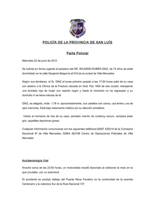 POLICÍA DE LA PROVINCIA DE SAN LUÍS


                                        Parte Policial

Miércoles 20 de junio de 2012


Se solicita en forma urgente el paradero del SR. RICARDO RUBÉN DÍAZ, de 74 años de edad
domiciliado en la calle Sargento Baigorria al 516 de la ciudad de Villa Mercedes.


Según sus familiares, el Sr. DÍAZ el lunes próximo pasado a las 17:00 horas salió de su casa
con destino a la Clínica de la Fractura ubicada en Gral. Paz 1605 de esa ciudad, manejando
una bicicleta roja de mujer con asiento negro y hasta el momento no ha regresado a su
domicilio ni se tiene noticias de él.


DÍAZ, es delgado, mide 1,78 m. aproximadamente, sus cabellos son canos, usa lentes y es de
ojos marrones. Está bajo tratamiento médico por su afección prostática.


Vestía al momento de irse de su casa: pantalón marrón de corderoy oscuro, campera polar
gris, zapatillas deportivas grises.


Cualquier información comunicarse con los siguientes teléfonos:02657 420219 de la Comisaría
Seccional 8º de Villa Mercedes; 02664 463196 Centro de Operaciones Policiales de Villa
Mercedes




Accidentología Vial

Anoche cerca de las 23:50 horas, un motociclista resultó lesionado al colisionar la moto en la
que circulaba con un automóvil.

El accidente se produjo debajo del Puente Rene Favaloro en la continuidad de la avenida
Centenario y la colectora Sur de la Ruta Nacional 147.
 