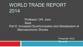 WORLD TRADE REPORT
2014
Professor: OH, Joon
Seok
Presenter: KUY,
Daranita
Part E: Increased Synchronization and Globalization of
Macroeconomic Shocks
 