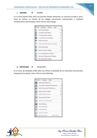 Ing. Ramon Samillán Farro.
Reg. CIP.Nº 74056
Ing.samillanfarro@gmail.com
UNIVERSIDAD CESAR VALLEJO – ESCUELA DE POSGRADO DE INGENIERÍA CIVIL
10
J. (DESIGN)  DISEÑO:
En el menú diseño Etabs 2013 nos permite diseñar elementos, en concreto armado y acero.
Estos se realizan en función de los códigos previamente seleccionados, y mediante
combinaciones seleccionadas, hacer click en menú Design.
K. (DETAILING)  DETALLADO:
En el menú de detallado ETABS 2013 nos ofrece el detallado de los elementos estructurales,
bosquejo de los planos, hacer click en menú Detailing.
 