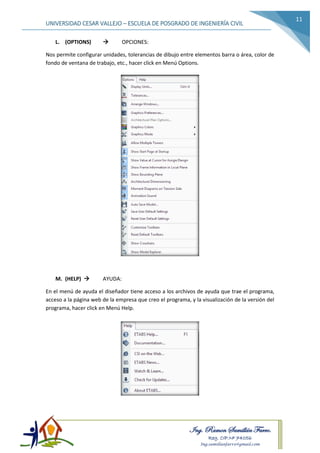 Ing. Ramon Samillán Farro.
Reg. CIP.Nº 74056
Ing.samillanfarro@gmail.com
UNIVERSIDAD CESAR VALLEJO – ESCUELA DE POSGRADO DE INGENIERÍA CIVIL
11
L. (OPTIONS)  OPCIONES:
Nos permite configurar unidades, tolerancias de dibujo entre elementos barra o área, color de
fondo de ventana de trabajo, etc., hacer click en Menú Options.
M. (HELP)  AYUDA:
En el menú de ayuda el diseñador tiene acceso a los archivos de ayuda que trae el programa,
acceso a la página web de la empresa que creo el programa, y la visualización de la versión del
programa, hacer click en Menú Help.
 