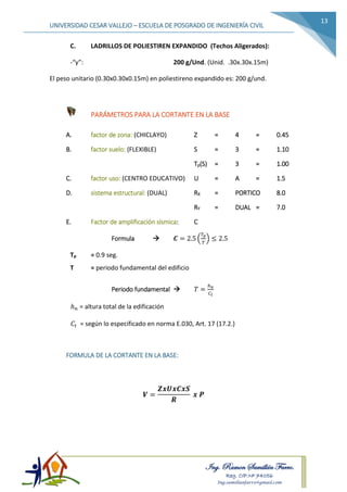 Ing. Ramon Samillán Farro.
Reg. CIP.Nº 74056
Ing.samillanfarro@gmail.com
UNIVERSIDAD CESAR VALLEJO – ESCUELA DE POSGRADO DE INGENIERÍA CIVIL
13
C. LADRILLOS DE POLIESTIREN EXPANDIDO (Techos Aligerados):
-“γ”: 200 g/Und. (Unid. .30x.30x.15m)
El peso unitario (0.30x0.30x0.15m) en poliestireno expandido es: 200 g/und.
PARÁMETROS PARA LA CORTANTE EN LA BASE
A. factor de zona: (CHICLAYO) Z = 4 = 0.45
B. factor suelo: (FLEXIBLE) S = 3 = 1.10
Tp(S) = 3 = 1.00
C. factor uso: (CENTRO EDUCATIVO) U = A = 1.5
D. sistema estructural: (DUAL) RX = PORTICO 8.0
RY = DUAL = 7.0
E. Factor de amplificación sísmica: C
Formula  𝑪 = 2.5 (
𝑇𝑝
𝑇
) ≤ 2.5
Tp = 0.9 seg.
T = periodo fundamental del edificio
Periodo fundamental  𝑇 =
ℎ 𝑛
𝐶 𝑡
ℎ 𝑛 = altura total de la edificación
𝐶𝑡 = según lo especificado en norma E.030, Art. 17 (17.2.)
FORMULA DE LA CORTANTE EN LA BASE:
𝑽 =
𝒁𝒙𝑼𝒙𝑪𝒙𝑺
𝑹
𝒙 𝑷
 