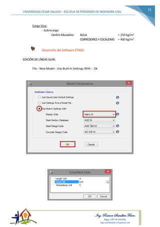 Ing. Ramon Samillán Farro.
Reg. CIP.Nº 74056
Ing.samillanfarro@gmail.com
UNIVERSIDAD CESAR VALLEJO – ESCUELA DE POSGRADO DE INGENIERÍA CIVIL
15
Carga Viva:
- Sobrecarga:
Centro Educativo: AULA = 250 kg/m2.
CORREDORES Y ESCALERAS = 400 kg/m2.
Desarrollo del Software ETABS:
EDICIÓN DE LÍNEAS GUÍA:
File - New Model - Use Built-In Settings With: - Ok
 