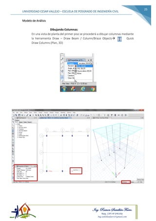 Ing. Ramon Samillán Farro.
Reg. CIP.Nº 74056
Ing.samillanfarro@gmail.com
UNIVERSIDAD CESAR VALLEJO – ESCUELA DE POSGRADO DE INGENIERÍA CIVIL
25
Modelo de Análisis
Dibujando Columnas:
En una vista de planta del primer piso se procederá a dibujar columnas mediante
la herramienta Draw – Draw Beam / Column/Brace Objects Quick
Draw Columns (Plan, 3D)
 