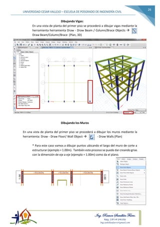 Ing. Ramon Samillán Farro.
Reg. CIP.Nº 74056
Ing.samillanfarro@gmail.com
UNIVERSIDAD CESAR VALLEJO – ESCUELA DE POSGRADO DE INGENIERÍA CIVIL
26
Dibujando Vigas:
En una vista de planta del primer piso se procederá a dibujar vigas mediante la
herramienta herramienta Draw - Draw Beam / Column/Brace Objects 
Draw Beam/Column/Brace (Plan, 3D)
Dibujando los Muros
En una vista de planta del primer piso se procederá a dibujar los muros mediante la
herramienta: Draw - Draw Floor/ Wall Object  - Draw Walls (Plan)
* Para este caso vamos a dibujar puntos ubicando el largo del muro de corte a
estructurar (ejemplo = 1.00m). También este proceso se puede dar creando grias
con la dimensión de eje a eje (ejemplo = 1.00m) como da el plano.
1.00
1.00
 