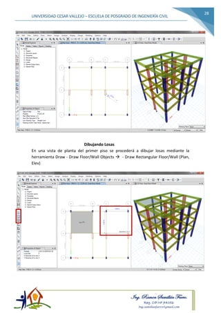 Ing. Ramon Samillán Farro.
Reg. CIP.Nº 74056
Ing.samillanfarro@gmail.com
UNIVERSIDAD CESAR VALLEJO – ESCUELA DE POSGRADO DE INGENIERÍA CIVIL
28
Dibujando Losas
En una vista de planta del primer piso se procederá a dibujar losas mediante la
herramienta Draw - Draw Floor/Wall Objects  - Draw Rectangular Floor/Wall (Plan,
Elev)
 