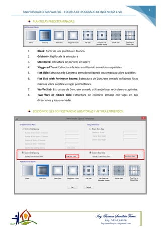 Ing. Ramon Samillán Farro.
Reg. CIP.Nº 74056
Ing.samillanfarro@gmail.com
UNIVERSIDAD CESAR VALLEJO – ESCUELA DE POSGRADO DE INGENIERÍA CIVIL
3
PLANTILLAS PREDETERMINADAS:
1. Blank: Partir de una plantilla en blanco
2. Grid only: Rejillas de la estructura
3. Steel Deck: Estructura de pórticos en Acero
4. Staggered Truss: Estructura de Acero utilizando armaduras espaciales
5. Flat Slab: Estructura de Concreto armado utilizando losas macizas sobre capiteles
6. Flat Slab with Perimeter Beams: Estructura de Concreto armado utilizando losas
macizas sobre capiteles y vigas perimetrales.
7. Waffle Slab: Estructura de Concreto armado utilizando losas reticulares y capiteles.
8. Two Way or Ribbed Slab: Estructura de concreto armado con vigas en dos
direcciones y losas nervadas.
EDICIÓN DE EJES CON DISTANCIAS ALEATORIAS Y ALTURA ENTREPISOS:
 