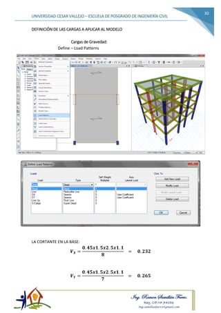 Ing. Ramon Samillán Farro.
Reg. CIP.Nº 74056
Ing.samillanfarro@gmail.com
UNIVERSIDAD CESAR VALLEJO – ESCUELA DE POSGRADO DE INGENIERÍA CIVIL
30
DEFINICIÓN DE LAS CARGAS A APLICAR AL MODELO
Cargas de Gravedad:
Define – Load Patterns
LA CORTANTE EN LA BASE:
𝑽 𝑿 =
𝟎. 𝟒𝟓𝒙𝟏. 𝟓𝒙𝟐. 𝟓𝒙𝟏. 𝟏
𝟖
= 𝟎. 𝟐𝟑𝟐
𝑽 𝒀 =
𝟎. 𝟒𝟓𝒙𝟏. 𝟓𝒙𝟐. 𝟓𝒙𝟏. 𝟏
𝟕
= 𝟎. 𝟐𝟔𝟓
 