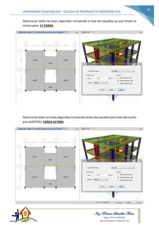 Ing. Ramon Samillán Farro.
Reg. CIP.Nº 74056
Ing.samillanfarro@gmail.com
UNIVERSIDAD CESAR VALLEJO – ESCUELA DE POSGRADO DE INGENIERÍA CIVIL
33
Seleccionar todas las losas aligeradas incluyendo la losa del pasadizo ya que tendrá el
mismo peso: S/ CARGA
Seleccionar todas las losas aligeradas incluyendo la losa del pasadizo pero solo del cuarto
piso (AZOTEA): CARGA ULTIMA
 