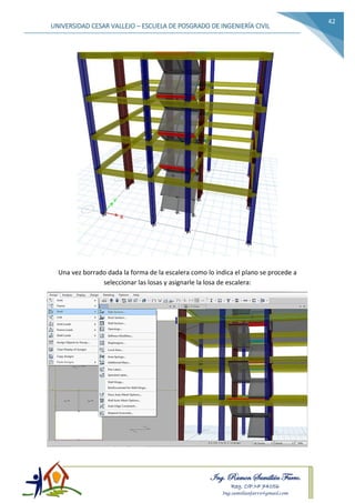 Ing. Ramon Samillán Farro.
Reg. CIP.Nº 74056
Ing.samillanfarro@gmail.com
UNIVERSIDAD CESAR VALLEJO – ESCUELA DE POSGRADO DE INGENIERÍA CIVIL
42
Una vez borrado dada la forma de la escalera como lo indica el plano se procede a
seleccionar las losas y asignarle la losa de escalera:
 