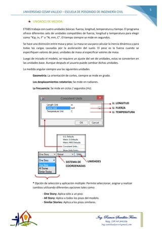 Ing. Ramon Samillán Farro.
Reg. CIP.Nº 74056
Ing.samillanfarro@gmail.com
UNIVERSIDAD CESAR VALLEJO – ESCUELA DE POSGRADO DE INGENIERÍA CIVIL
5
UNIDADES DE MEDIDA:
ETABS trabaja con cuatro unidades básicas: fuerza, longitud, temperatura y tiempo. El programa
ofrece diferentes sets de unidades compatibles de fuerza, longitud y temperatura para elegir
como “Kip, in, F” o “N, mm, C”. El tiempo siempre se mide en segundos.
Se hace una distinción entre masa y peso. La masa se usa para calcular la inercia dinámica y para
todas las cargas causadas por la aceleración del suelo. El peso es la fuerza cuando se
especifiquen valores de peso, unidades de masa al especificar valores de masa.
Luego de iniciado el modelo, se requiere un ajuste del set de unidades, estas se convierten en
las unidades base. Aunque después el usuario puede cambiar dichas unidades.
La medida angular siempre usa las siguientes unidades
Geometría: La orientación de cortes, siempre se mide en grado.
Los desplazamientos rotatorios: Se mide en radianes.
La frecuencia: Se mide en ciclos / segundos (Hz).
* Opción de selección y aplicación múltiple: Permite seleccionar, asignar y realizar
cambios utilizando diferentes opciones tales como:
- One Story: Aplica sólo a un piso.
- All Story: Aplica a todos los pisos del modelo.
- Similar Stories: Aplica a los pisos similares.
U. LONGITUD
U. FUERZA
U. TEMPERATURA
UNIDADESSISTEMA DE
COORDENADAS
 