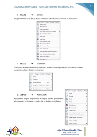 Ing. Ramon Samillán Farro.
Reg. CIP.Nº 74056
Ing.samillanfarro@gmail.com
UNIVERSIDAD CESAR VALLEJO – ESCUELA DE POSGRADO DE INGENIERÍA CIVIL
8
E. (DRAW)  DIBUJO:
Nos permite realizar el dibujo de los elementos estructurales hacer click en menú Draw.
F. (SELECT)  SELECCIÓN:
En esta lista de menú tenemos opciones para la selección de objetos sobre los cuales se realizara
una acciones, hacer click en menú select.
G. (ASSIGN)  ASIGNACIÓN:
Nos permite asignar propiedades de cargas, objetos previamente
seleccionados, restricciones a nudos, hacer click en menú Assign.
 