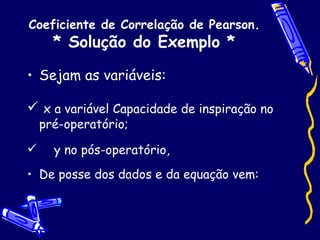 Coeficiente de Correlação de Pearson. * Solução do Exemplo * Sejam as variáveis: x a variável Capacidade de inspiração no pré-operatório; y no pós-operatório, De posse dos dados e da equação vem: 