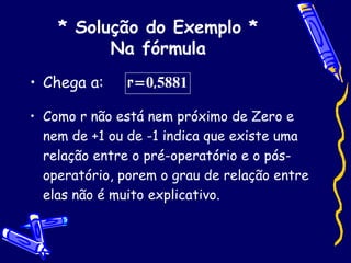 * Solução do Exemplo * Na fórmula Chega a: Como r não está nem próximo de Zero e nem de +1 ou de -1 indica que existe uma relação entre o pré-operatório e o pós-operatório, porem o grau de relação entre elas não é muito explicativo. 