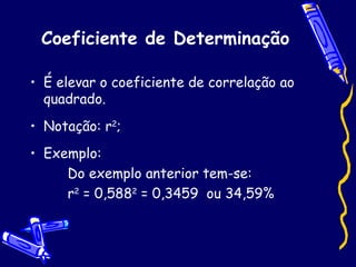 Coeficiente de Determinação É elevar o coeficiente de correlação ao quadrado. Notação: r 2 ; Exemplo: Do exemplo anterior tem-se: r 2  = 0,588 2  = 0,3459  ou 34,59%  
