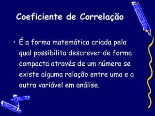 Coeficiente de Correlação É a forma matemática criada pelo qual possibilita descrever de forma compacta através de um número se existe alguma relação entre uma e a outra variável em análise.  