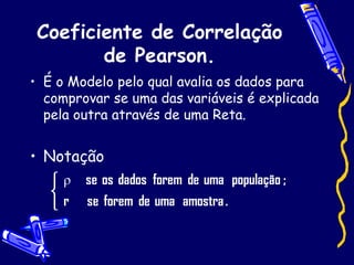 Coeficiente de Correlação de Pearson. É o Modelo pelo qual avalia os dados para comprovar se uma das variáveis é explicada pela outra através de uma Reta.  Notação 
