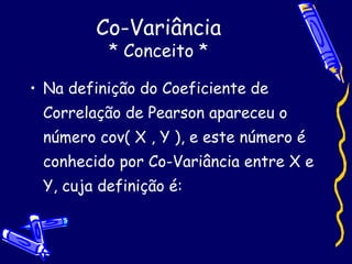 Co-Variância * Conceito * Na definição do Coeficiente de Correlação de Pearson apareceu o número cov( X , Y ), e este número é conhecido por Co-Variância entre X e Y, cuja definição é: 
