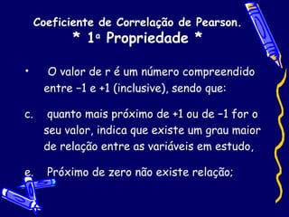 Coeficiente de Correlação de Pearson. * 1 a  Propriedade * O valor de r é um número compreendido entre −1 e +1 (inclusive), sendo que: quanto mais próximo de +1 ou de −1 for o seu valor, indica que existe um grau maior de relação entre as variáveis em estudo, Próximo de zero não existe relação; 
