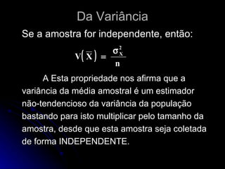 Da Variância Se a amostra for independente, então: A Esta propriedade nos afirma que a variância da média amostral é um estimador não-tendencioso da variância da população bastando para isto multiplicar pelo tamanho da amostra, desde que esta amostra seja coletada de forma INDEPENDENTE. 