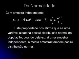Da Normalidade Com amostra independente, Esta propriedade nos afirma que se uma variável aleatória possui distribuição normal na população, quando dela extrai uma amostra independente, a média amostral também possui distribuição normal. 