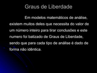 Graus de Liberdade Em modelos matemáticos de análise, existem muitos deles que necessita do valor de um número inteiro para tirar conclusões e este numero foi batizado de Graus de Liberdade, sendo que para cada tipo de análise é dado de forma não idêntica.  