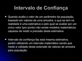Intervalo de Confiança Quando avalia o valor de um parâmetro da população, baseado em valores de uma amostra, o que se tem na realidade é uma estimativa e pelo qual se avaliar por um único valor (por ponto) não existe modelos matemáticos capazes de medir a precisão desta estimativa. Intervalo de confiança faz esta mesma estimativa, porém utilizando um intervalo matemático sendo que mede a validade desta extensão de valores de amostra para população. 