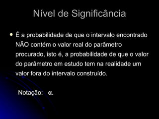 Nível de Significância É a probabilidade de que o intervalo encontrado NÃO contém o valor real do parâmetro procurado, isto é, a probabilidade de que o valor do parâmetro em estudo tem na realidade um valor fora do intervalo construído. Notação:  α. 