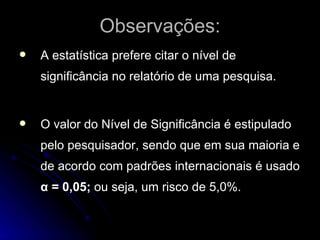 Observações: A estatística prefere citar o nível de significância no relatório de uma pesquisa. O valor do Nível de Significância é estipulado pelo pesquisador, sendo que em sua maioria e de acordo com padrões internacionais é usado  α = 0,05;  ou seja, um risco de 5,0%.  
