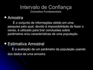 Intervalo de Confiança Conceitos Fundamentais Amostra É o conjunto de informações obtido em uma pesquisa pelo qual, devido à impossibilidade de fazer o censo, é utilizado para tirar conclusões sobre parâmetros e/ou características de uma população.  Estimativa Amostral  É a avaliação de um parâmetro da população usando dos dados de uma amostra   