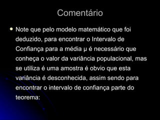 Comentário Note que pelo modelo matemático que foi deduzido, para encontrar o Intervalo de Confiança para a média μ é necessário que conheça o valor da variância populacional, mas se utiliza é uma amostra é obvio que esta variância é desconhecida, assim sendo para encontrar o intervalo de confiança parte do teorema: 